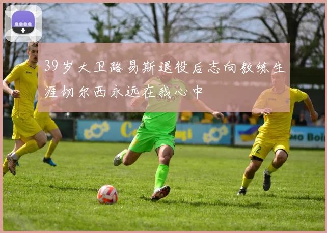 39岁大卫路易斯退役后志向教练生涯切尔西永远在我心中