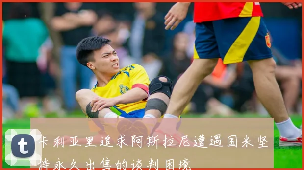 卡利亚里追求阿斯拉尼遭遇国米坚持永久出售的谈判困境