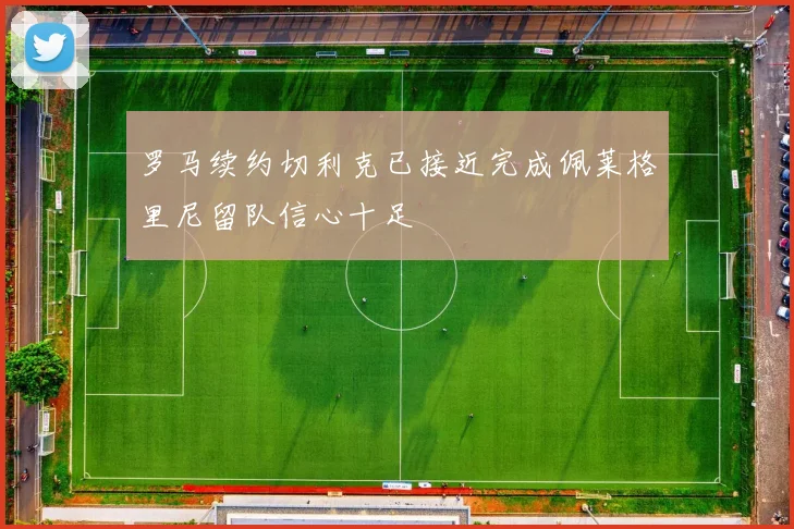 罗马续约切利克已接近完成佩莱格里尼留队信心十足