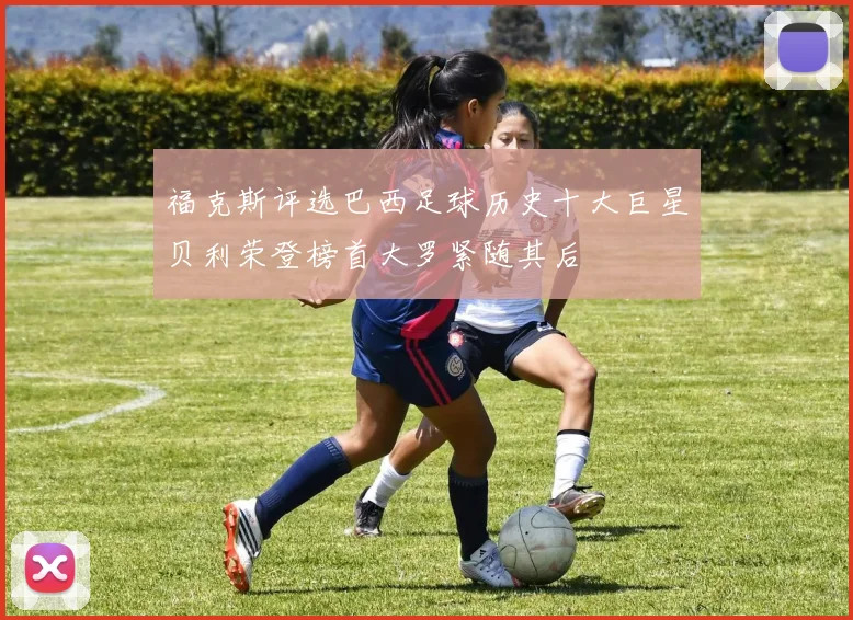 福克斯评选巴西足球历史十大巨星贝利荣登榜首大罗紧随其后