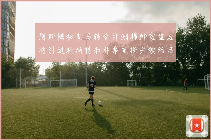 阿斯揭秘皇马转会计划穆帅官宣后将引进科纳特和邓弗里斯并续约吕迪格