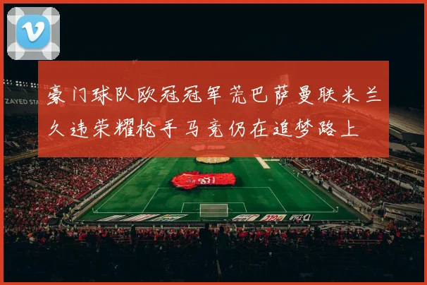 豪门球队欧冠冠军荒巴萨曼联米兰久违荣耀枪手马竞仍在追梦路上