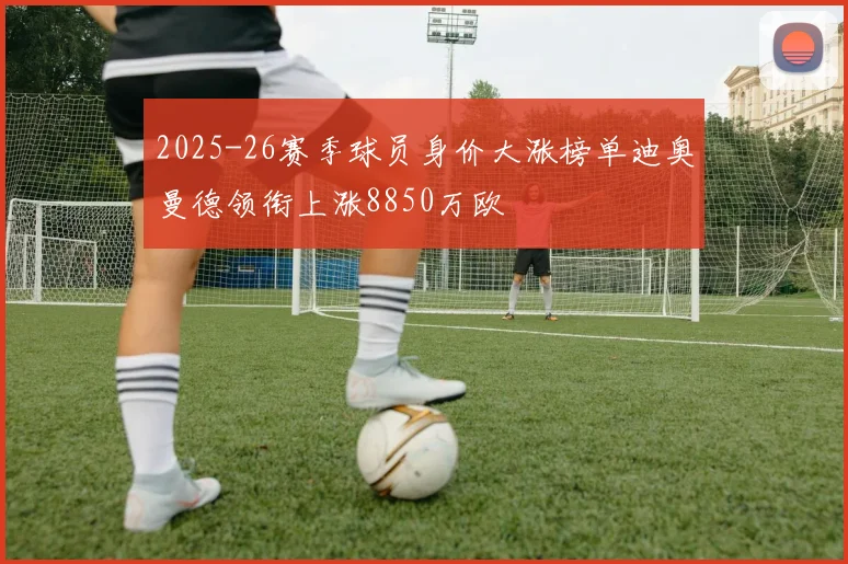 2025-26赛季球员身价大涨榜单迪奥曼德领衔上涨8850万欧