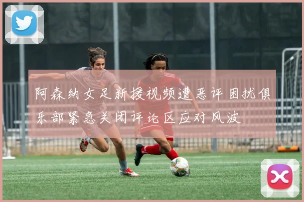阿森纳女足新援视频遭恶评困扰俱乐部紧急关闭评论区应对风波