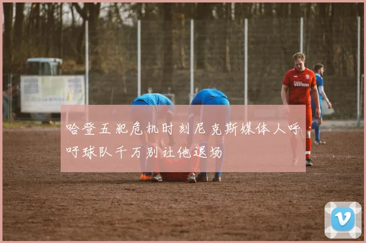 哈登五犯危机时刻尼克斯媒体人呼吁球队千万别让他退场