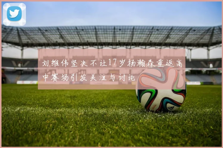 刘维伟坚决不让17岁杨瀚森重返高中赛场引发关注与讨论