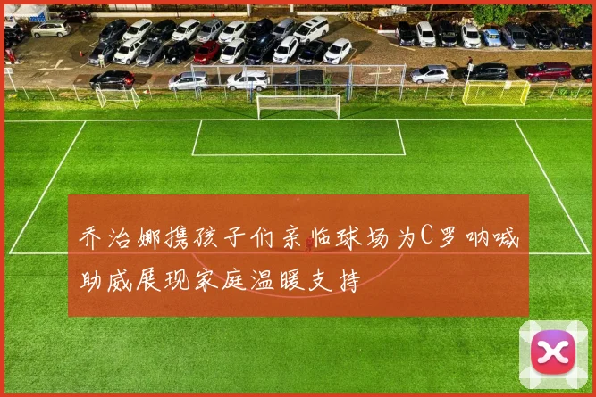 乔治娜携孩子们亲临球场为C罗呐喊助威展现家庭温暖支持