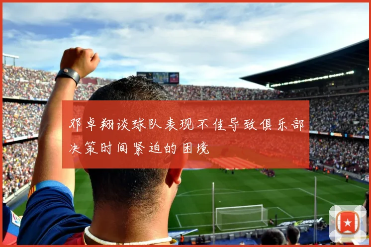 邓卓翔谈球队表现不佳导致俱乐部决策时间紧迫的困境