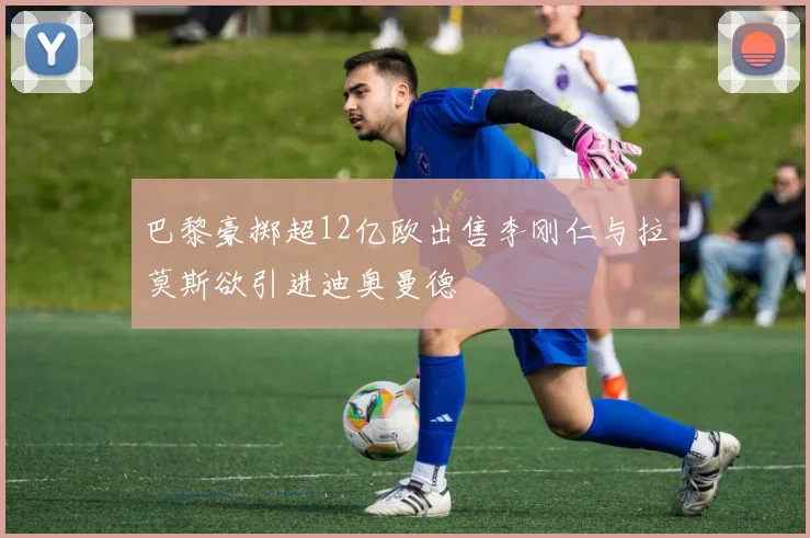 巴黎豪掷超12亿欧出售李刚仁与拉莫斯欲引进迪奥曼德