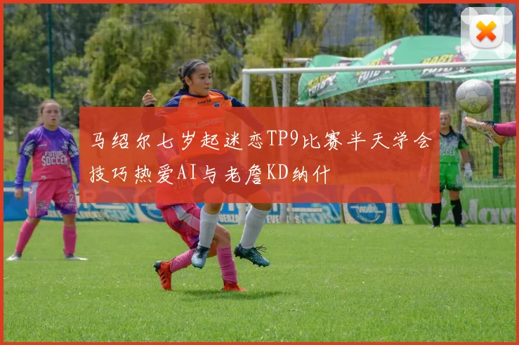 马绍尔七岁起迷恋TP9比赛半天学会技巧热爱AI与老詹KD纳什