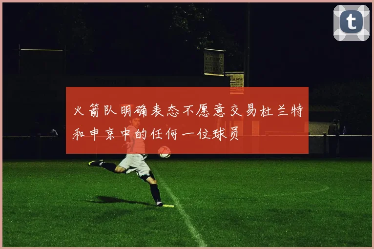 火箭队明确表态不愿意交易杜兰特和申京中的任何一位球员