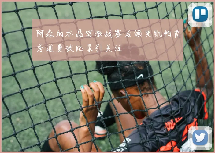 阿森纳水晶宫激战赛后颁奖凯帕首秀道曼破纪录引关注