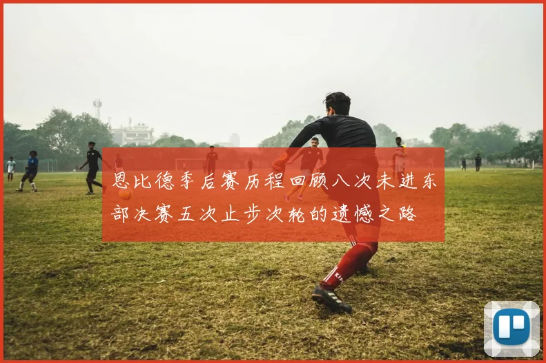 恩比德季后赛历程回顾八次未进东部决赛五次止步次轮的遗憾之路