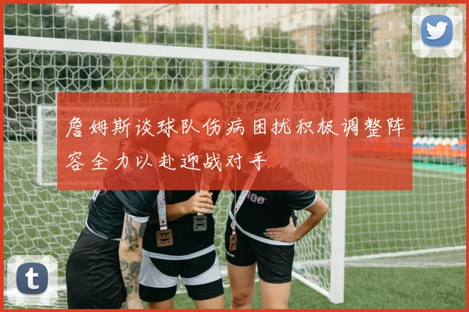 詹姆斯谈球队伤病困扰积极调整阵容全力以赴迎战对手