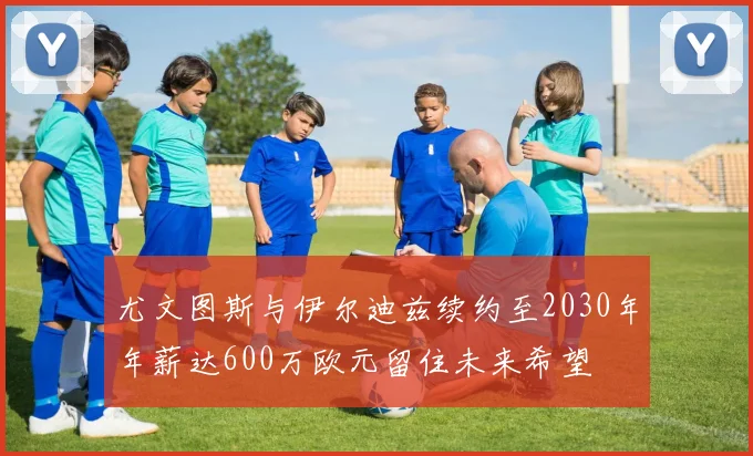 尤文图斯与伊尔迪兹续约至2030年年薪达600万欧元留住未来希望
