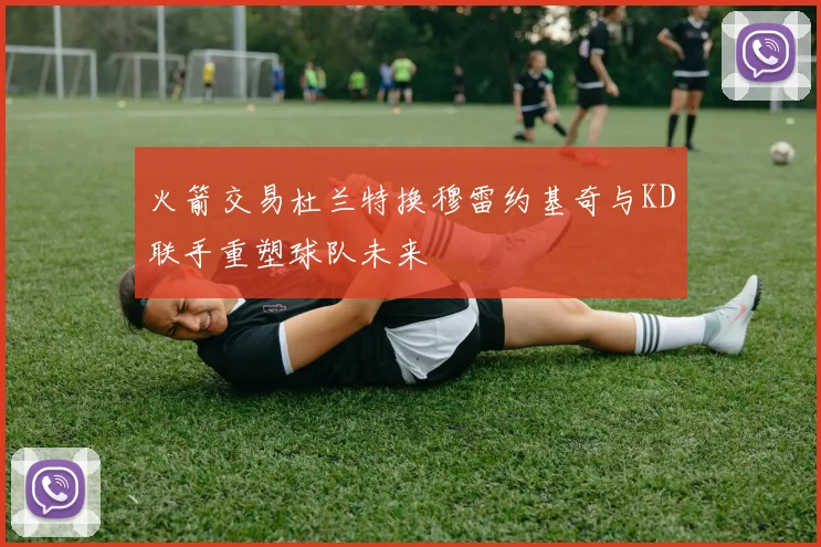 火箭交易杜兰特换穆雷约基奇与KD联手重塑球队未来