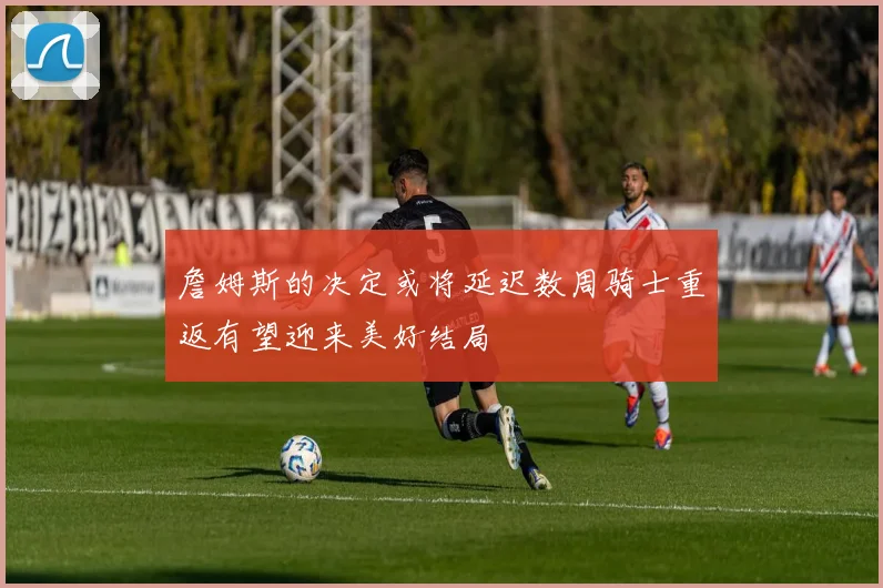 詹姆斯的决定或将延迟数周骑士重返有望迎来美好结局