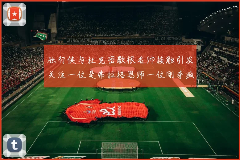 独行侠与杜克密歇根名帅接触引发关注一位是弗拉格恩师一位刚夺疯三