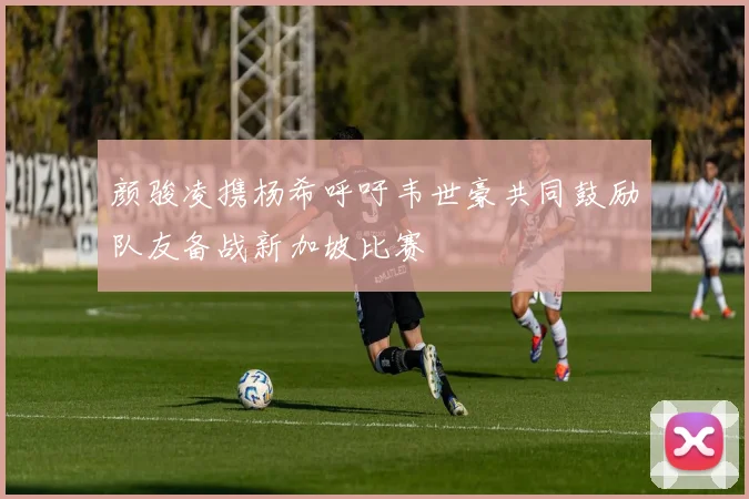 颜骏凌携杨希呼吁韦世豪共同鼓励队友备战新加坡比赛