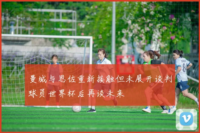 曼城与恩佐重新接触但未展开谈判球员世界杯后再谈未来