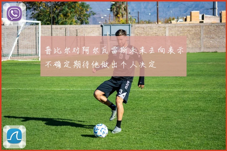 普比尔对阿尔瓦雷斯未来去向表示不确定期待他做出个人决定
