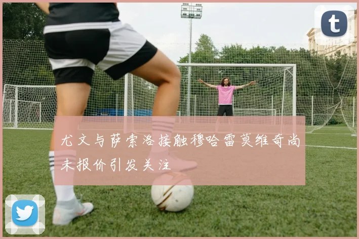 尤文与萨索洛接触穆哈雷莫维奇尚未报价引发关注