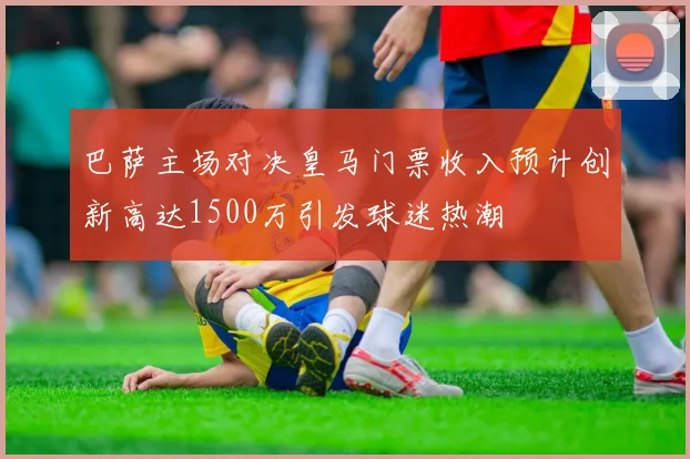 巴萨主场对决皇马门票收入预计创新高达1500万引发球迷热潮
